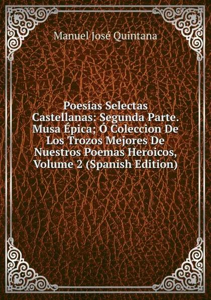 Обложка книги Poesias Selectas Castellanas: Segunda Parte. Musa Epica; O Coleccion De Los Trozos Mejores De Nuestros Poemas Heroicos, Volume 2 (Spanish Edition), Manuel José Quintana