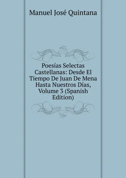 Обложка книги Poesias Selectas Castellanas: Desde El Tiempo De Juan De Mena Hasta Nuestros Dias, Volume 3 (Spanish Edition), Manuel José Quintana