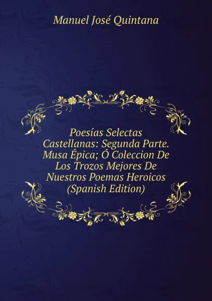 Обложка книги Poesias Selectas Castellanas: Segunda Parte. Musa Epica; O Coleccion De Los Trozos Mejores De Nuestros Poemas Heroicos (Spanish Edition), Manuel José Quintana