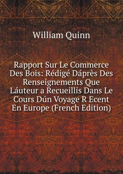 Обложка книги Rapport Sur Le Commerce Des Bois: Redige Dapres Des Renseignements Que Lauteur a Recueillis Dans Le Cours Dun Voyage R Ecent En Europe (French Edition), William Quinn