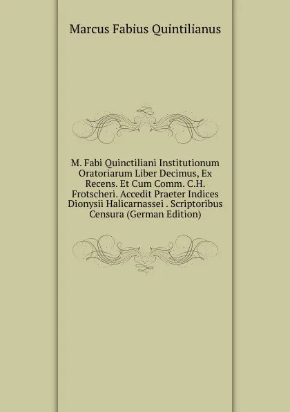 Обложка книги M. Fabi Quinctiliani Institutionum Oratoriarum Liber Decimus, Ex Recens. Et Cum Comm. C.H. Frotscheri. Accedit Praeter Indices Dionysii Halicarnassei . Scriptoribus Censura (German Edition), Marcus Fabius Quintilianus