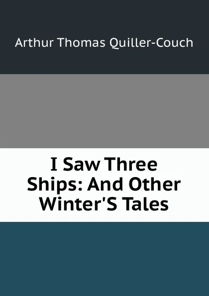 Обложка книги I Saw Three Ships: And Other Winter.S Tales, Arthur Thomas Quiller-Couch