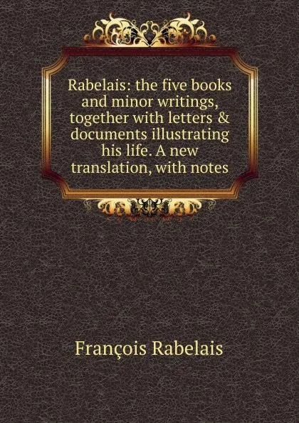 Обложка книги Rabelais: the five books and minor writings, together with letters . documents illustrating his life. A new translation, with notes, François Rabelais