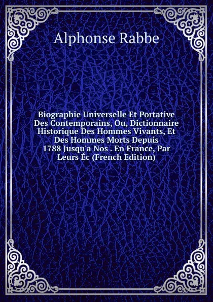 Обложка книги Biographie Universelle Et Portative Des Contemporains, Ou, Dictionnaire Historique Des Hommes Vivants, Et Des Hommes Morts Depuis 1788 Jusqu.a Nos . En France, Par Leurs Ec (French Edition), Alphonse Rabbe