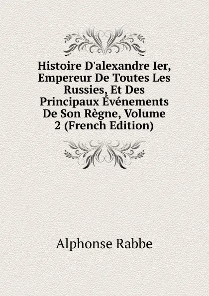 Обложка книги Histoire D.alexandre Ier, Empereur De Toutes Les Russies, Et Des Principaux Evenements De Son Regne, Volume 2 (French Edition), Alphonse Rabbe