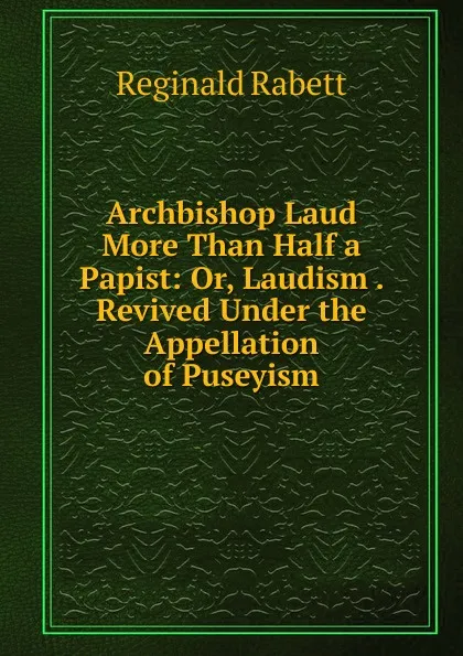 Обложка книги Archbishop Laud More Than Half a Papist: Or, Laudism . Revived Under the Appellation of Puseyism, Reginald Rabett