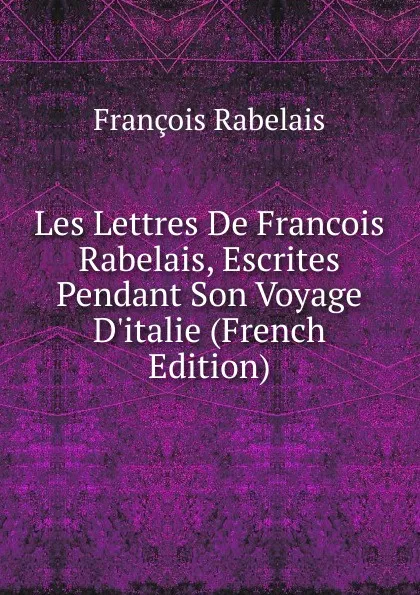 Обложка книги Les Lettres De Francois Rabelais, Escrites Pendant Son Voyage D.italie (French Edition), François Rabelais