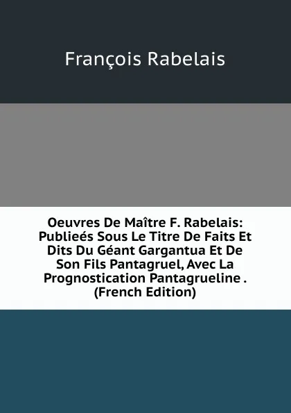 Обложка книги Oeuvres De Maitre F. Rabelais: Publiees Sous Le Titre De Faits Et Dits Du Geant Gargantua Et De Son Fils Pantagruel, Avec La Prognostication Pantagrueline . (French Edition), François Rabelais