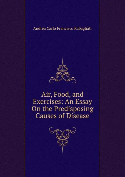 Обложка книги Air, Food, and Exercises: An Essay On the Predisposing Causes of Disease, Andrea Carlo Francisco Rabagliati