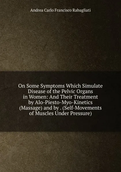 Обложка книги On Some Symptoms Which Simulate Disease of the Pelvic Organs in Women: And Their Treatment by Alo-Piesto-Myo-Kinetics (Massage) and by . (Self-Movements of Muscles Under Pressure), Andrea Carlo Francisco Rabagliati