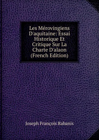 Обложка книги Les Merovingiens D.aquitaine: Essai Historique Et Critique Sur La Charte D.alaon (French Edition), Joseph François Rabanis