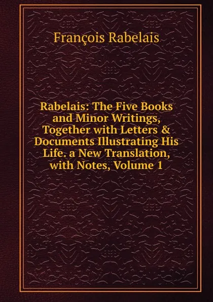 Обложка книги Rabelais: The Five Books and Minor Writings, Together with Letters . Documents Illustrating His Life. a New Translation, with Notes, Volume 1, François Rabelais