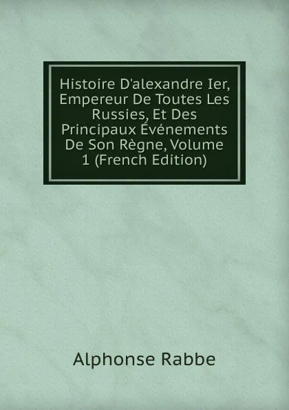 Обложка книги Histoire D.alexandre Ier, Empereur De Toutes Les Russies, Et Des Principaux Evenements De Son Regne, Volume 1 (French Edition), Alphonse Rabbe