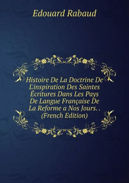 Обложка книги Histoire De La Doctrine De L.inspiration Des Saintes Ecritures Dans Les Pays De Langue Francaise De La Reforme a Nos Jours. . (French Edition), Edouard Rabaud