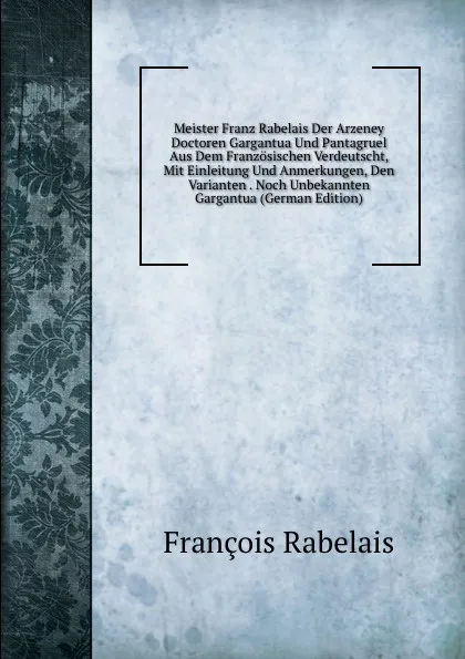 Обложка книги Meister Franz Rabelais Der Arzeney Doctoren Gargantua Und Pantagruel Aus Dem Franzosischen Verdeutscht, Mit Einleitung Und Anmerkungen, Den Varianten . Noch Unbekannten Gargantua (German Edition), François Rabelais