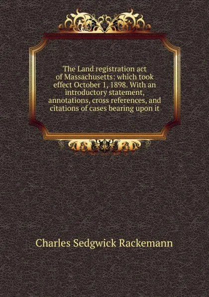 Обложка книги The Land registration act of Massachusetts: which took effect October 1, 1898. With an introductory statement, annotations, cross references, and citations of cases bearing upon it, Charles Sedgwick Rackemann