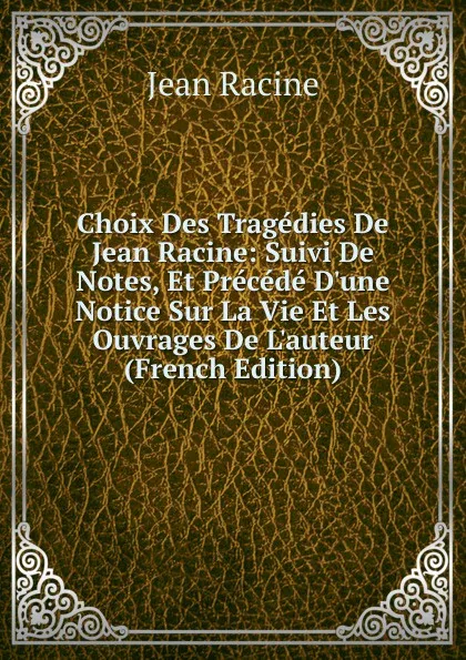 Обложка книги Choix Des Tragedies De Jean Racine: Suivi De Notes, Et Precede D.une Notice Sur La Vie Et Les Ouvrages De L.auteur (French Edition), Jean Racine