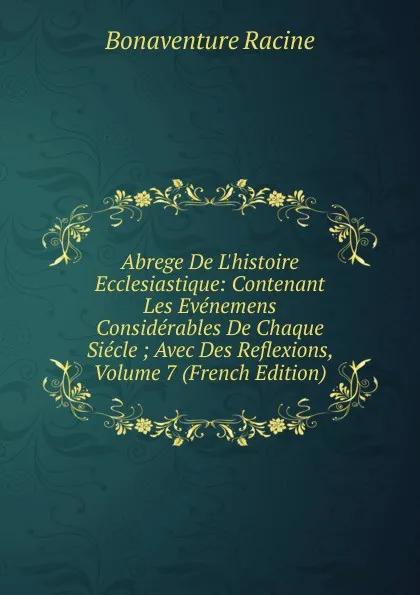 Обложка книги Abrege De L.histoire Ecclesiastique: Contenant Les Evenemens Considerables De Chaque Siecle ; Avec Des Reflexions, Volume 7 (French Edition), Bonaventure Racine