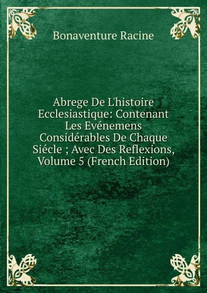 Обложка книги Abrege De L.histoire Ecclesiastique: Contenant Les Evenemens Considerables De Chaque Siecle ; Avec Des Reflexions, Volume 5 (French Edition), Bonaventure Racine