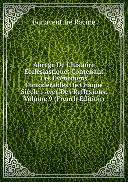 Обложка книги Abrege De L.histoire Ecclesiastique: Contenant Les Evenemens Considerables De Chaque Siecle ; Avec Des Reflexions, Volume 9 (French Edition), Bonaventure Racine