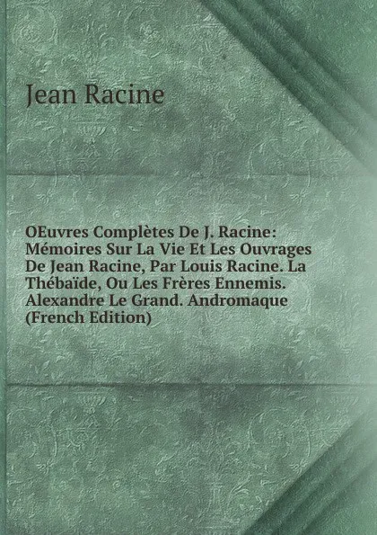 Обложка книги OEuvres Completes De J. Racine: Memoires Sur La Vie Et Les Ouvrages De Jean Racine, Par Louis Racine. La Thebaide, Ou Les Freres Ennemis. Alexandre Le Grand. Andromaque (French Edition), Jean Racine