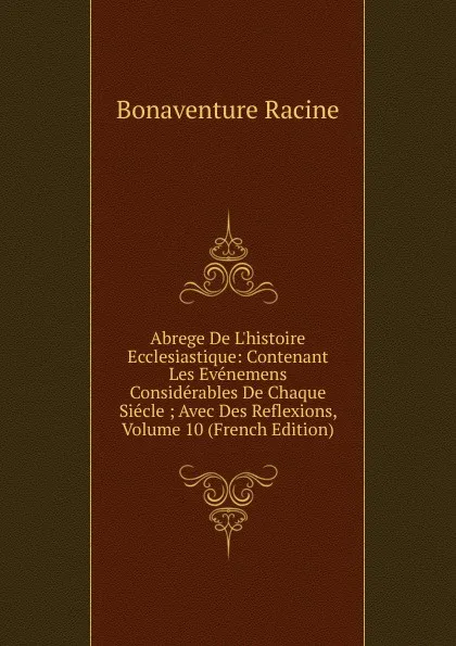 Обложка книги Abrege De L.histoire Ecclesiastique: Contenant Les Evenemens Considerables De Chaque Siecle ; Avec Des Reflexions, Volume 10 (French Edition), Bonaventure Racine