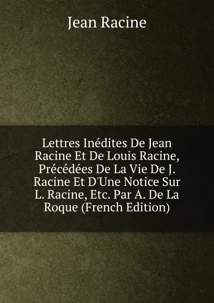 Обложка книги Lettres Inedites De Jean Racine Et De Louis Racine, Precedees De La Vie De J. Racine Et D.Une Notice Sur L. Racine, Etc. Par A. De La Roque (French Edition), Jean Racine