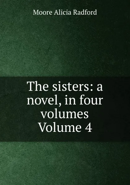 Обложка книги The sisters: a novel, in four volumes Volume 4, Moore Alicia Radford