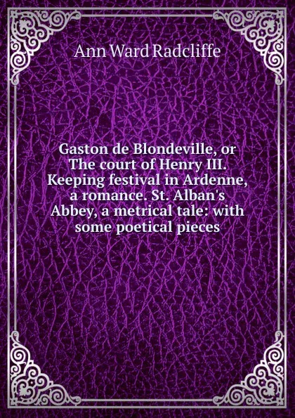 Обложка книги Gaston de Blondeville, or The court of Henry III. Keeping festival in Ardenne, a romance. St. Alban.s Abbey, a metrical tale: with some poetical pieces, Ann W. Radcliffe