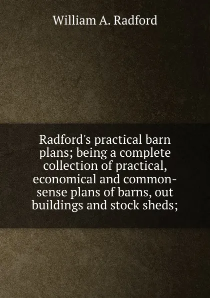 Обложка книги Radford.s practical barn plans; being a complete collection of practical, economical and common-sense plans of barns, out buildings and stock sheds;, William A. Radford