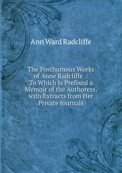 Обложка книги The Posthumous Works of Anne Radcliffe .: To Which Is Prefixed a Memoir of the Authoress, with Extracts from Her Private Journals, Ann W. Radcliffe