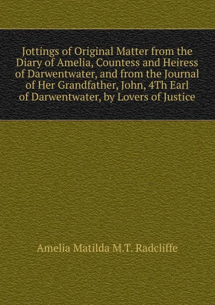 Обложка книги Jottings of Original Matter from the Diary of Amelia, Countess and Heiress of Darwentwater, and from the Journal of Her Grandfather, John, 4Th Earl of Darwentwater, by Lovers of Justice, Amelia Matilda M.T. Radcliffe