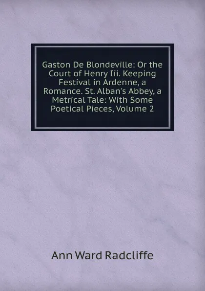 Обложка книги Gaston De Blondeville: Or the Court of Henry Iii. Keeping Festival in Ardenne, a Romance. St. Alban.s Abbey, a Metrical Tale: With Some Poetical Pieces, Volume 2, Ann W. Radcliffe