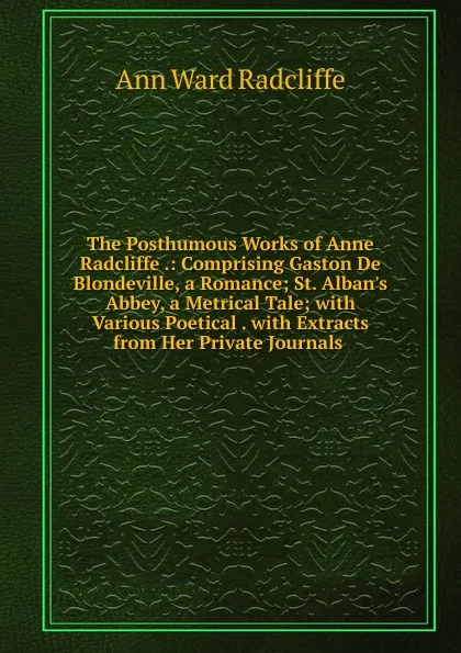 Обложка книги The Posthumous Works of Anne Radcliffe .: Comprising Gaston De Blondeville, a Romance; St. Alban.s Abbey, a Metrical Tale; with Various Poetical . with Extracts from Her Private Journals ., Ann W. Radcliffe