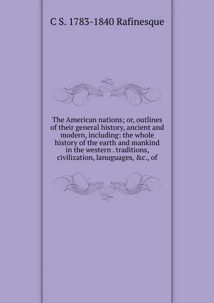 Обложка книги The American nations; or, outlines of their general history, ancient and modern, including: the whole history of the earth and mankind in the western . traditions, civilization, lanuguages, .c., of, C S. 1783-1840 Rafinesque