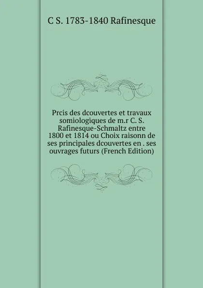 Обложка книги Prcis des dcouvertes et travaux somiologiques de m.r C. S. Rafinesque-Schmaltz entre 1800 et 1814 ou Choix raisonn de ses principales dcouvertes en . ses ouvrages futurs (French Edition), C S. 1783-1840 Rafinesque