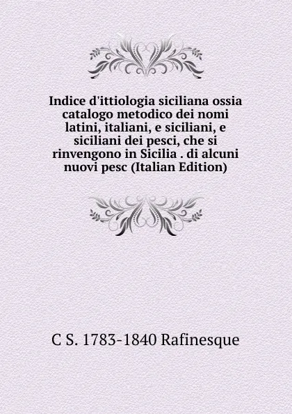 Обложка книги Indice d.ittiologia siciliana ossia catalogo metodico dei nomi latini, italiani, e siciliani, e siciliani dei pesci, che si rinvengono in Sicilia . di alcuni nuovi pesc (Italian Edition), C S. 1783-1840 Rafinesque