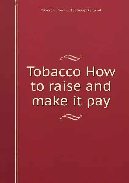 Обложка книги Tobacco How to raise and make it pay, Robert L. [from old catalog] Ragland