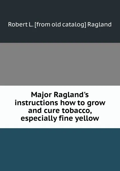 Обложка книги Major Ragland.s instructions how to grow and cure tobacco, especially fine yellow, Robert L. [from old catalog] Ragland