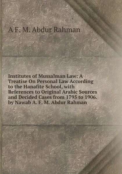 Обложка книги Institutes of Mussalman Law: A Treatise On Personal Law According to the Hanafite School, with References to Original Arabic Sources and Decided Cases from 1795 to 1906. by Nawab A. F. M. Abdur Rahman, A F. M. Abdur Rahman