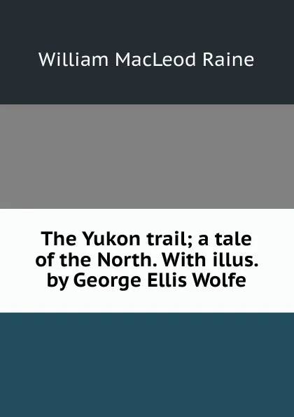 Обложка книги The Yukon trail; a tale of the North. With illus. by George Ellis Wolfe, William MacLeod Raine