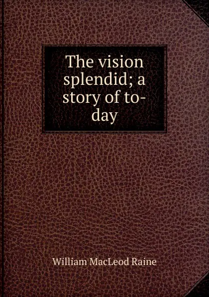 Обложка книги The vision splendid; a story of to-day, William MacLeod Raine