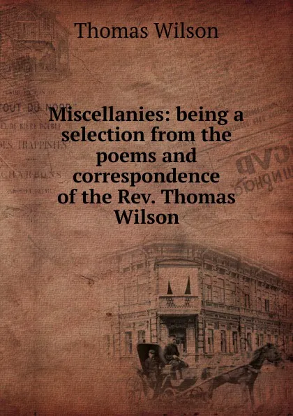 Обложка книги Miscellanies: being a selection from the poems and correspondence of the Rev. Thomas Wilson, Thomas Wilson