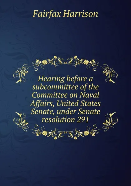 Обложка книги Hearing before a subcommittee of the Committee on Naval Affairs, United States Senate, under Senate resolution 291, Fairfax Harrison