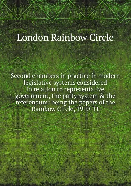 Обложка книги Second chambers in practice in modern legislative systems considered in relation to representative government, the party system . the referendum: being the papers of the Rainbow Circle, 1910-11, London Rainbow Circle