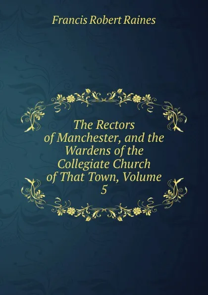 Обложка книги The Rectors of Manchester, and the Wardens of the Collegiate Church of That Town, Volume 5, Francis Robert Raines