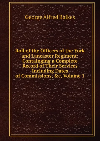 Обложка книги Roll of the Officers of the York and Lancaster Regiment: Containging a Complete Record of Their Services Including Dates of Commissions, .c, Volume 1, George Alfred Raikes