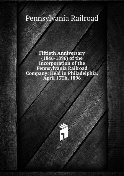 Обложка книги Fiftieth Anniversary (1846-1896) of the Incorporation of the Pennsylvania Railroad Company: Held in Philadelphia, April 13Th, 1896, Pennsylvania Railroad