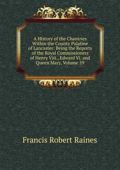 Обложка книги A History of the Chantries Within the County Palatine of Lancaster: Being the Reports of the Royal Commissioners of Henry Viii., Edward Vi. and Queen Mary, Volume 59, Francis Robert Raines