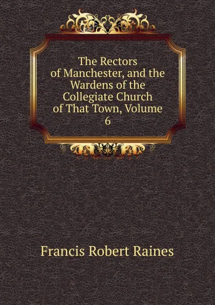 Обложка книги The Rectors of Manchester, and the Wardens of the Collegiate Church of That Town, Volume 6, Francis Robert Raines